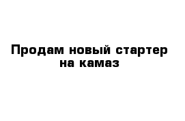 Продам новый стартер на камаз 